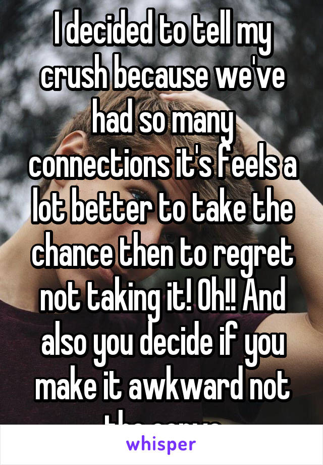 I decided to tell my crush because we've had so many connections it's feels a lot better to take the chance then to regret not taking it! Oh!! And also you decide if you make it awkward not the convo