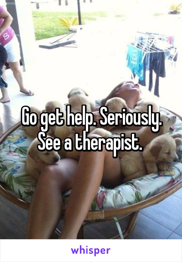 Go get help. Seriously. See a therapist. 