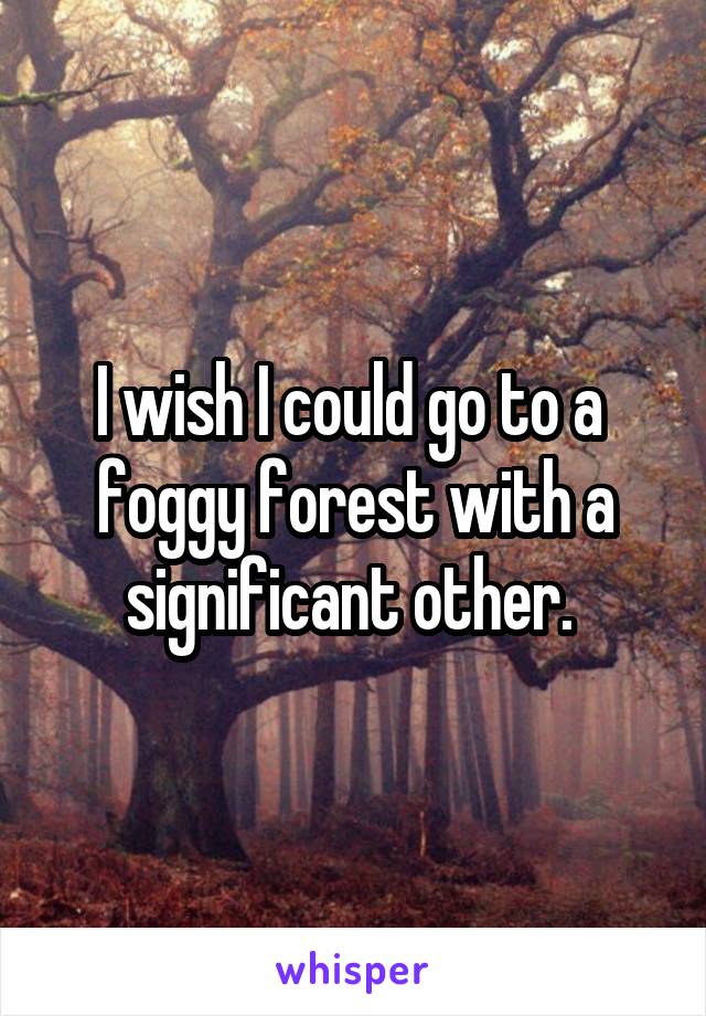 I wish I could go to a  foggy forest with a significant other. 