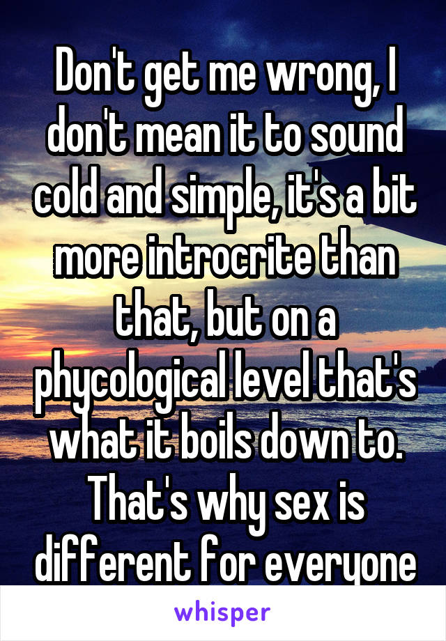 Don't get me wrong, I don't mean it to sound cold and simple, it's a bit more introcrite than that, but on a phycological level that's what it boils down to. That's why sex is different for everyone