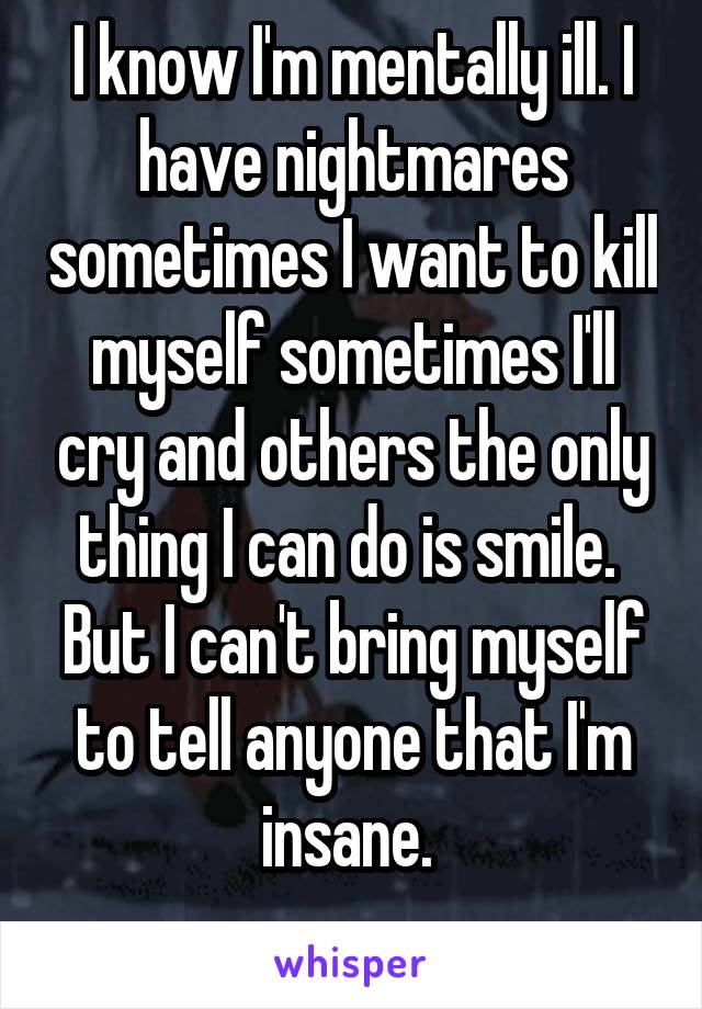 I know I'm mentally ill. I have nightmares sometimes I want to kill myself sometimes I'll cry and others the only thing I can do is smile. 
But I can't bring myself to tell anyone that I'm insane. 
