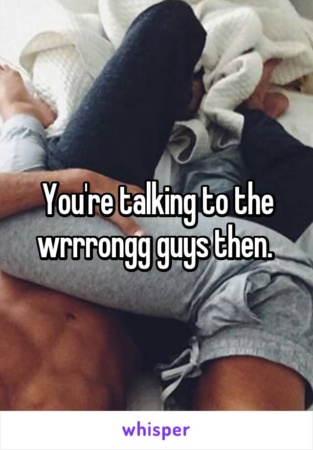 You're talking to the wrrrongg guys then. 
