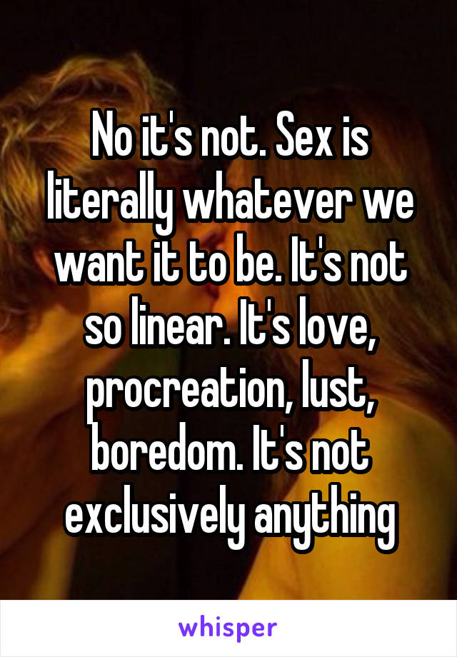 No it's not. Sex is literally whatever we want it to be. It's not so linear. It's love, procreation, lust, boredom. It's not exclusively anything