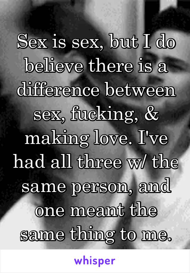 Sex is sex, but I do believe there is a difference between sex, fucking, & making love. I've had all three w/ the same person, and one meant the same thing to me.