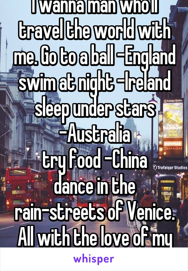 I wanna man who'll travel the world with me. Go to a ball -England swim at night -Ireland sleep under stars -Australia
try food -China
dance in the rain-streets of Venice. All with the love of my life