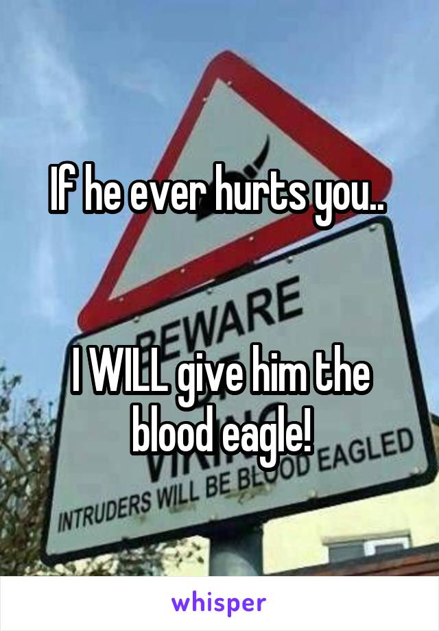 If he ever hurts you.. 


I WILL give him the blood eagle!