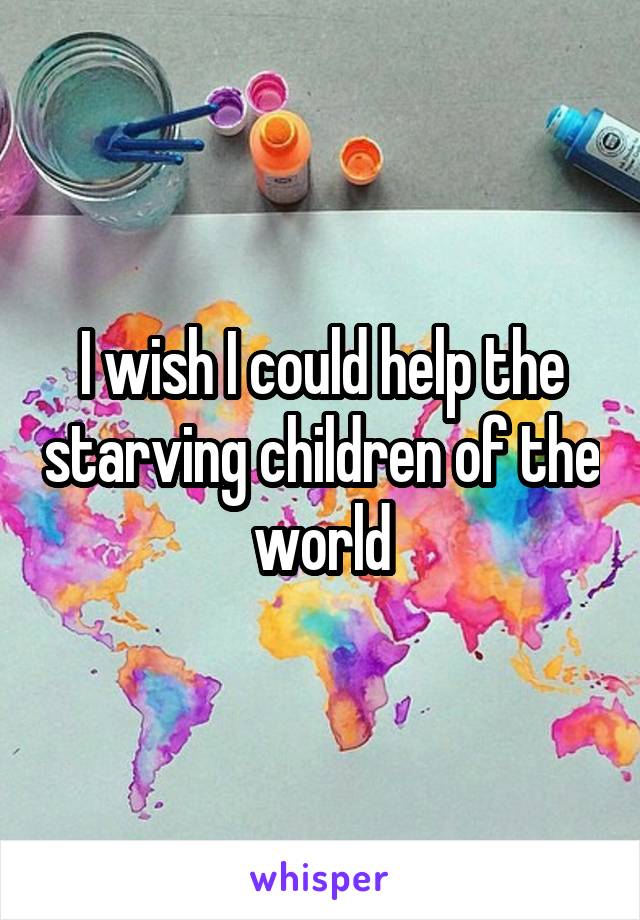 I wish I could help the starving children of the world