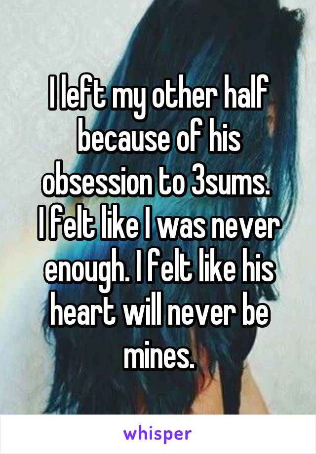 I left my other half because of his obsession to 3sums. 
I felt like I was never enough. I felt like his heart will never be mines.