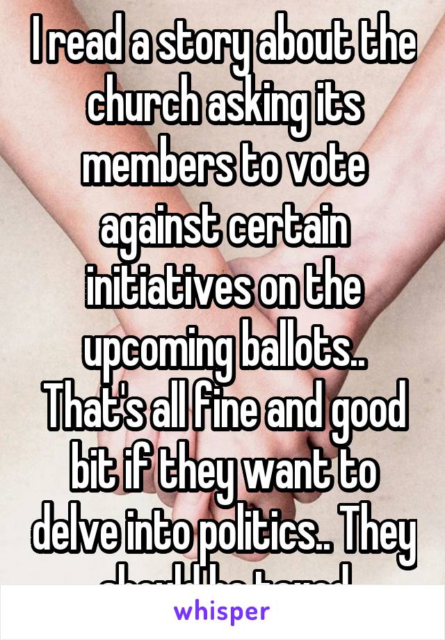 I read a story about the church asking its members to vote against certain initiatives on the upcoming ballots.. That's all fine and good bit if they want to delve into politics.. They should be taxed