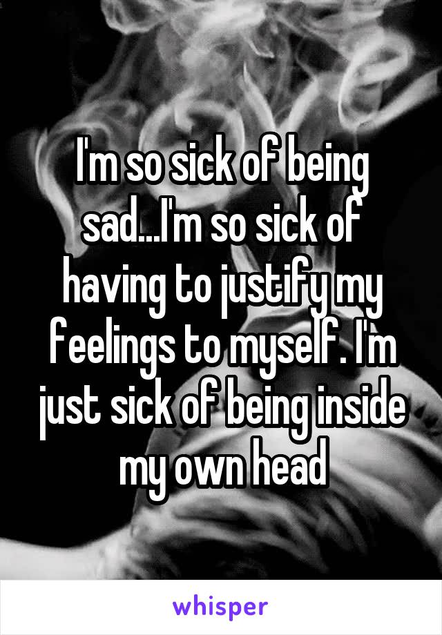 I'm so sick of being sad...I'm so sick of having to justify my feelings to myself. I'm just sick of being inside my own head