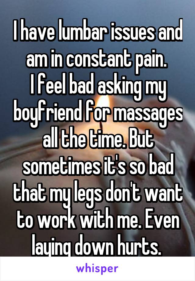 I have lumbar issues and am in constant pain. 
I feel bad asking my boyfriend for massages all the time. But sometimes it's so bad that my legs don't want to work with me. Even laying down hurts. 