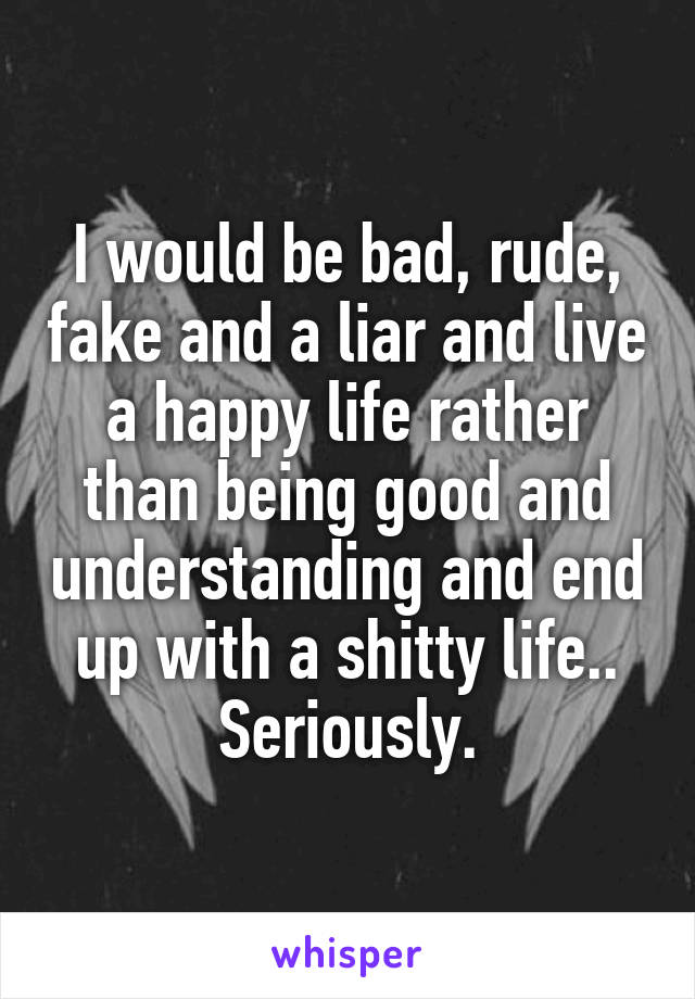 I would be bad, rude, fake and a liar and live a happy life rather than being good and understanding and end up with a shitty life..
Seriously.