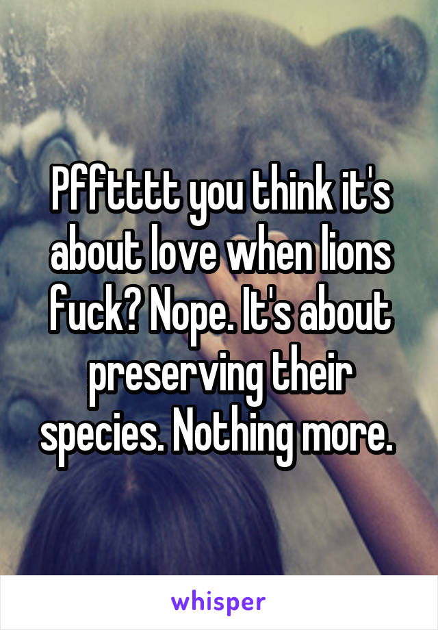 Pfftttt you think it's about love when lions fuck? Nope. It's about preserving their species. Nothing more. 