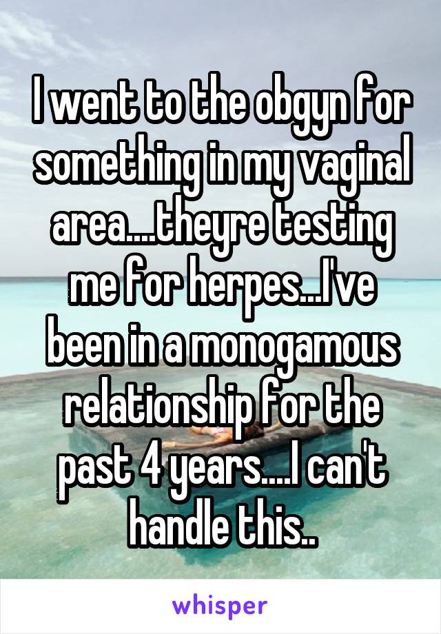 I went to the obgyn for something in my vaginal area....theyre testing me for herpes...I've been in a monogamous relationship for the past 4 years....I can't handle this..