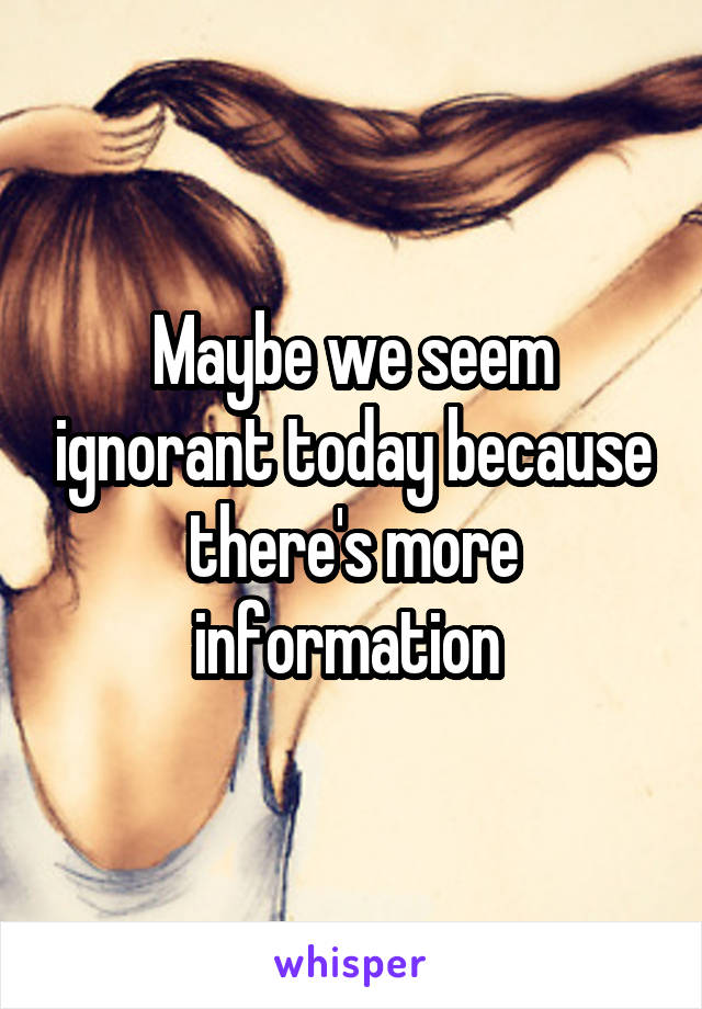 Maybe we seem ignorant today because there's more information 