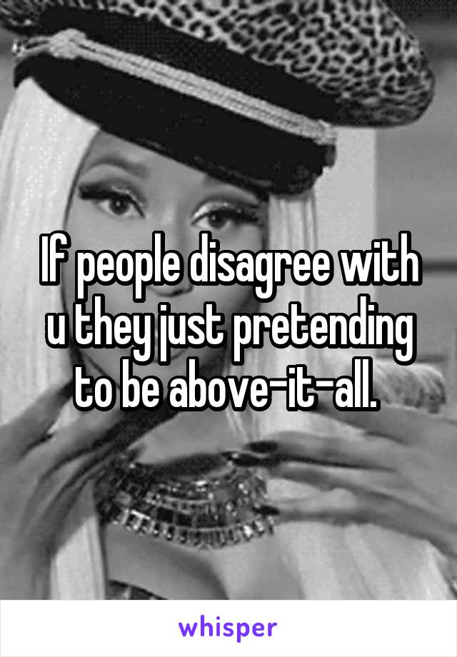 If people disagree with u they just pretending to be above-it-all. 