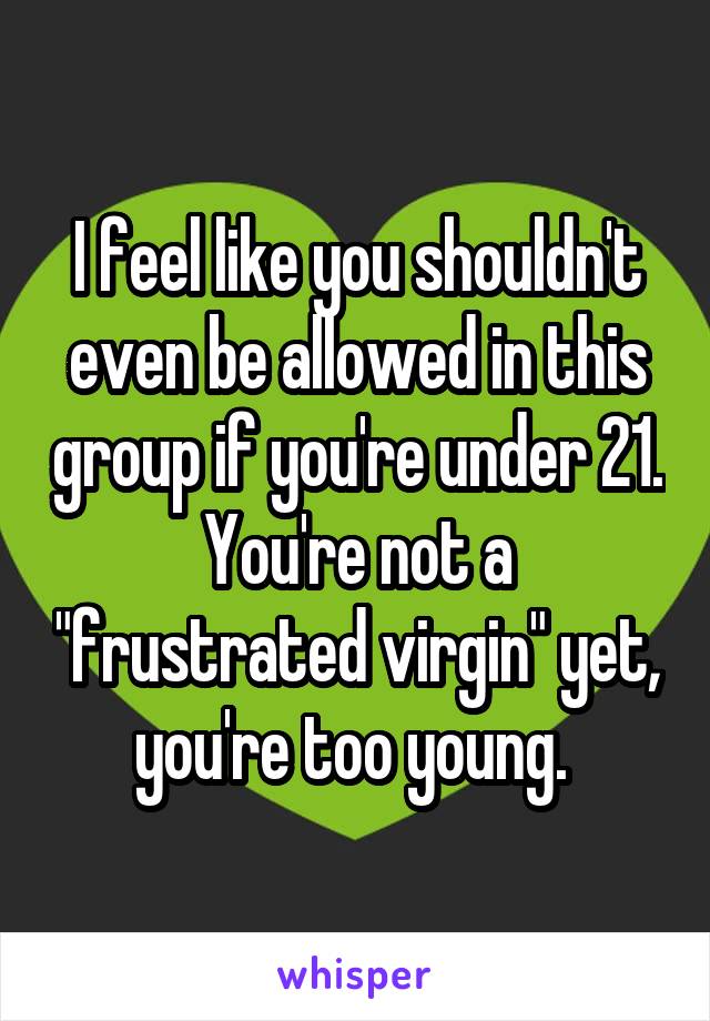 I feel like you shouldn't even be allowed in this group if you're under 21. You're not a "frustrated virgin" yet, you're too young. 