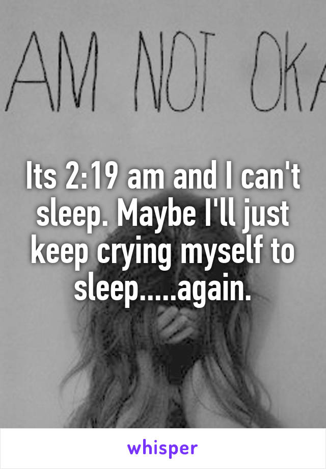 Its 2:19 am and I can't sleep. Maybe I'll just keep crying myself to sleep.....again.
