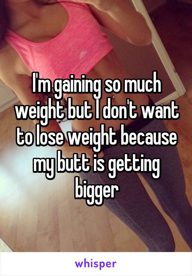 I'm gaining so much weight but I don't want to lose weight because my butt is getting bigger