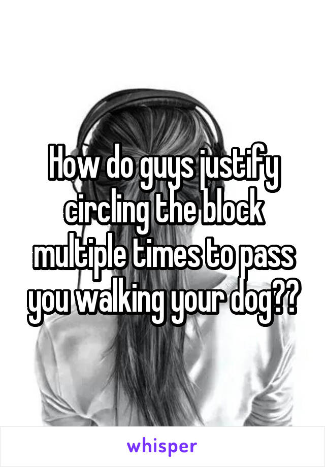 How do guys justify circling the block multiple times to pass you walking your dog??