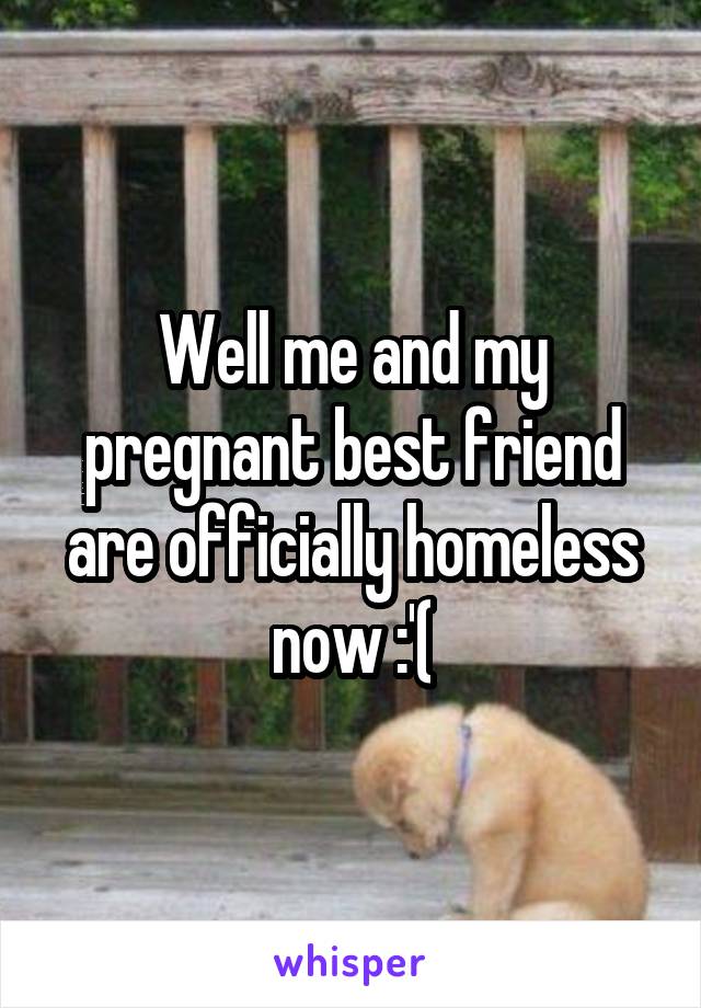 Well me and my pregnant best friend are officially homeless now :'(