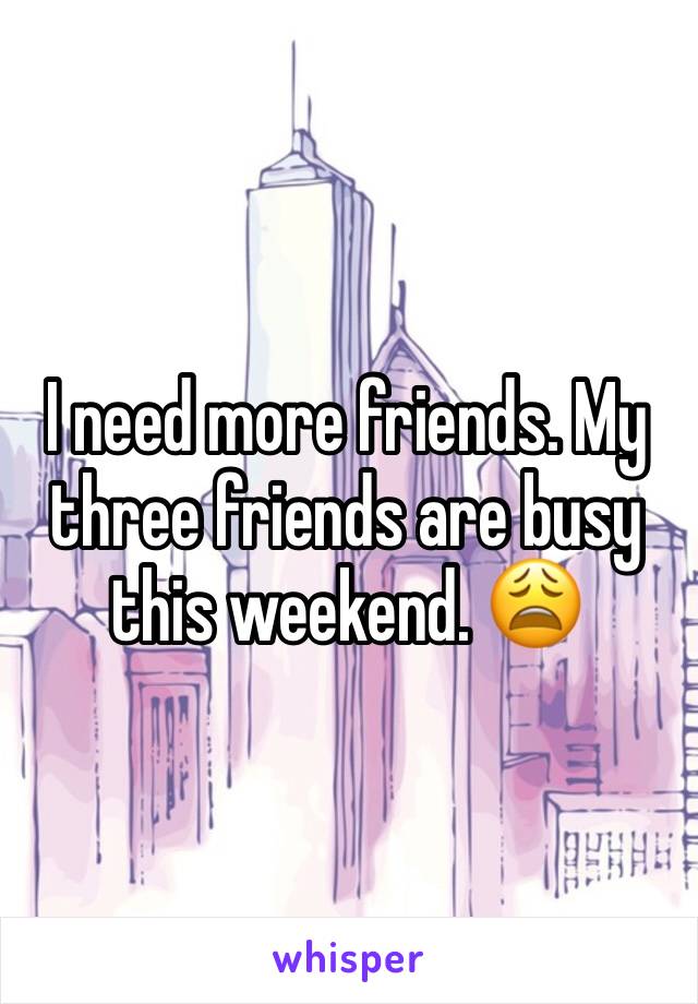 I need more friends. My three friends are busy this weekend. 😩 