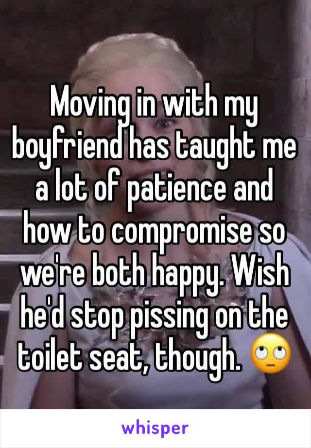 Moving in with my boyfriend has taught me a lot of patience and how to compromise so we're both happy. Wish he'd stop pissing on the toilet seat, though. 🙄