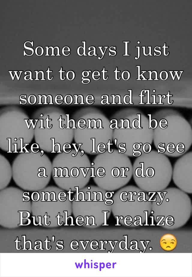 Some days I just want to get to know someone and flirt wit them and be like, hey, let's go see a movie or do something crazy. But then I realize that's everyday. 😒 