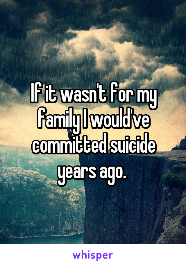If it wasn't for my family I would've committed suicide years ago. 