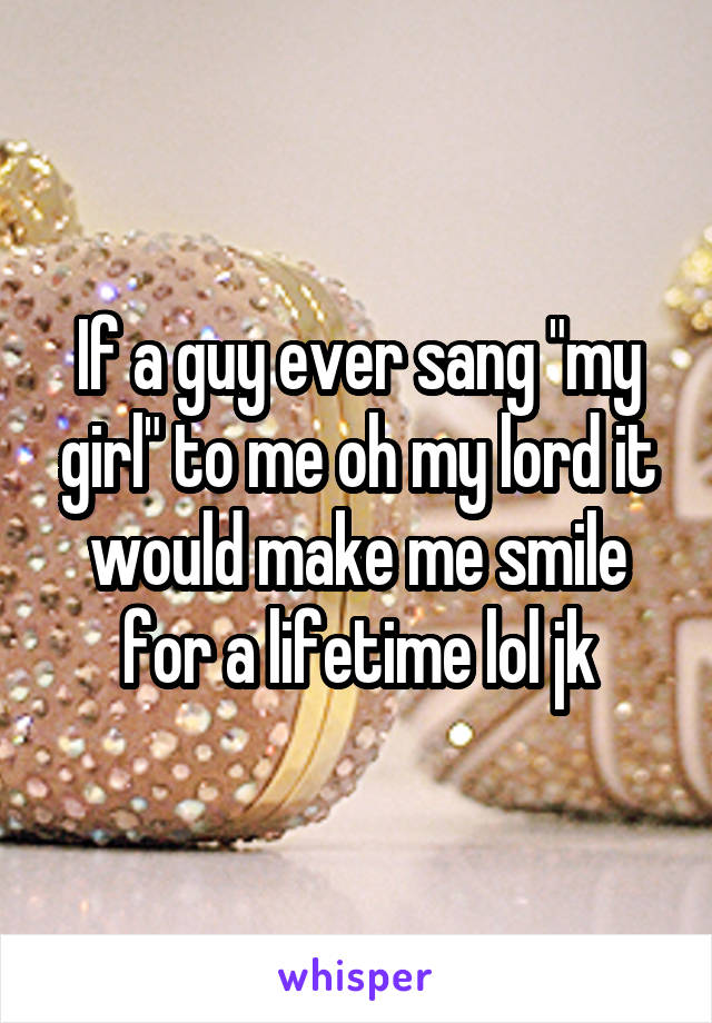 If a guy ever sang "my girl" to me oh my lord it would make me smile for a lifetime lol jk