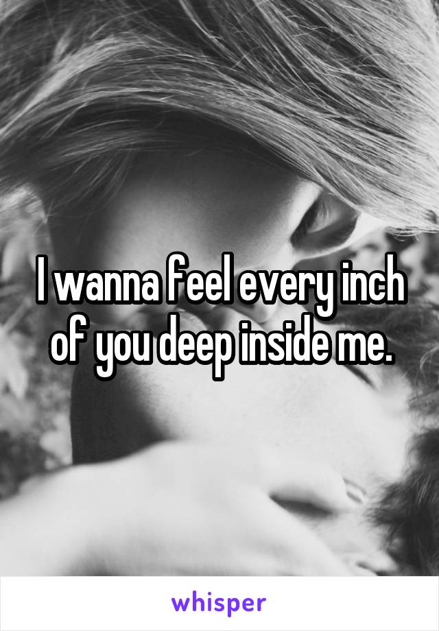I wanna feel every inch of you deep inside me.