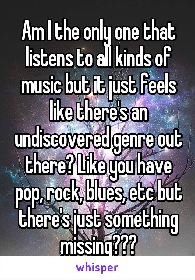 Am I the only one that listens to all kinds of music but it just feels like there's an undiscovered genre out there? Like you have pop, rock, blues, etc but there's just something missing???
