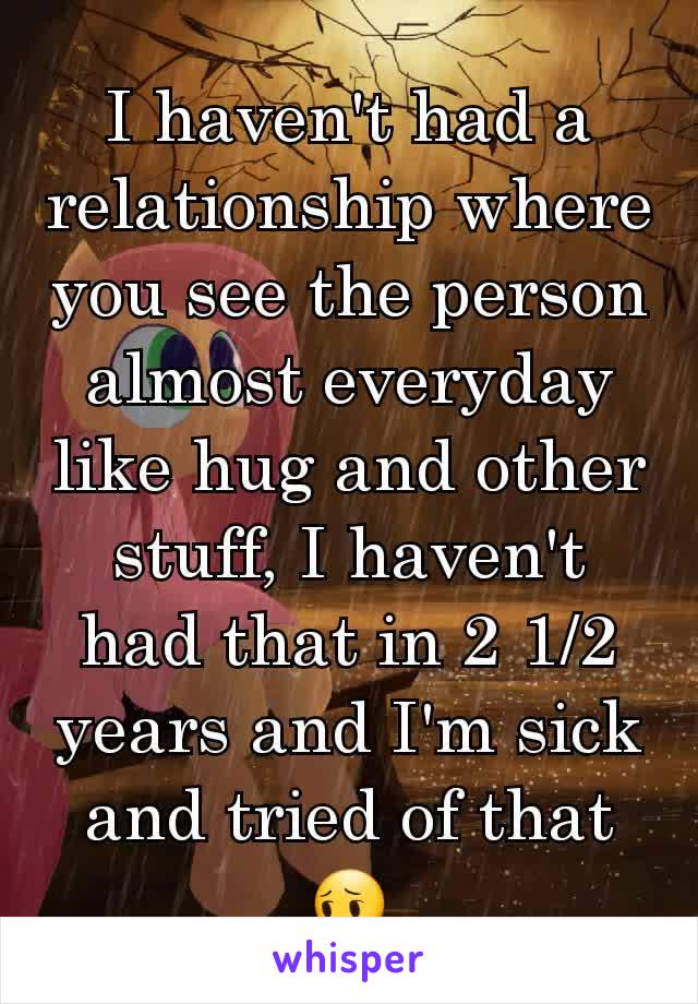 I haven't had a relationship where you see the person almost everyday like hug and other stuff, I haven't had that in 2 1/2 years and I'm sick and tried of that😔