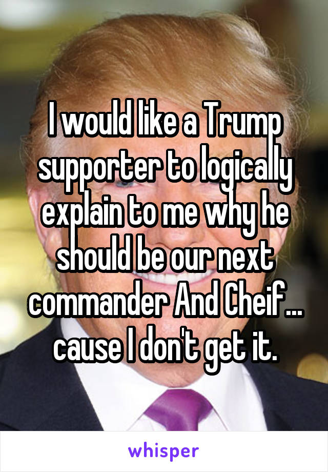 I would like a Trump supporter to logically explain to me why he should be our next commander And Cheif... cause I don't get it.