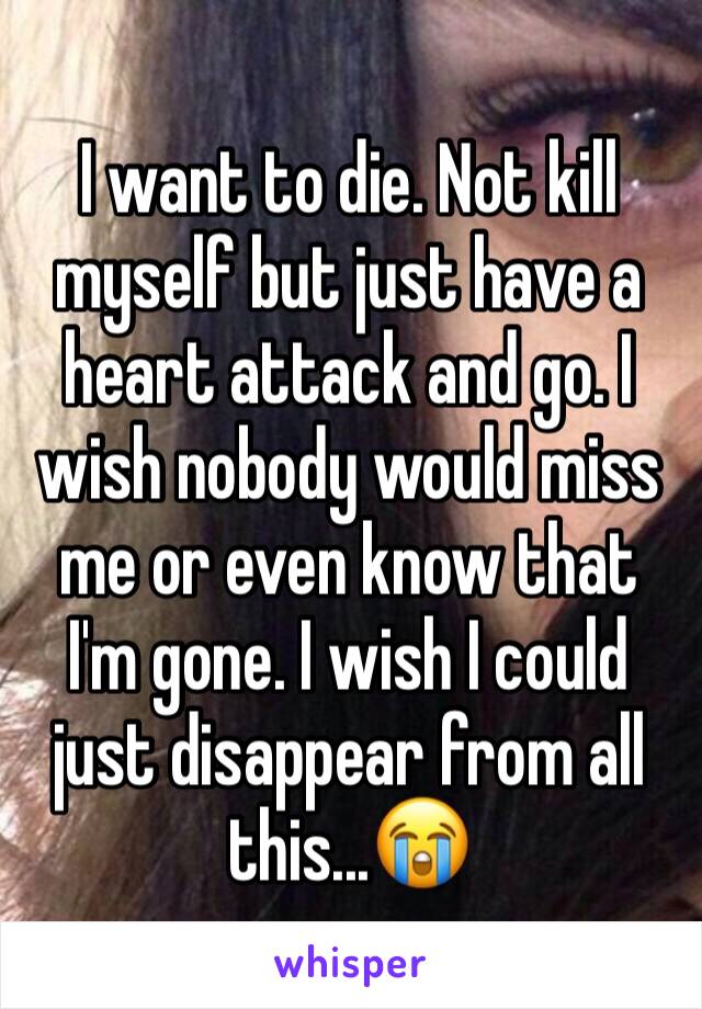 I want to die. Not kill myself but just have a heart attack and go. I wish nobody would miss me or even know that I'm gone. I wish I could just disappear from all this...😭
