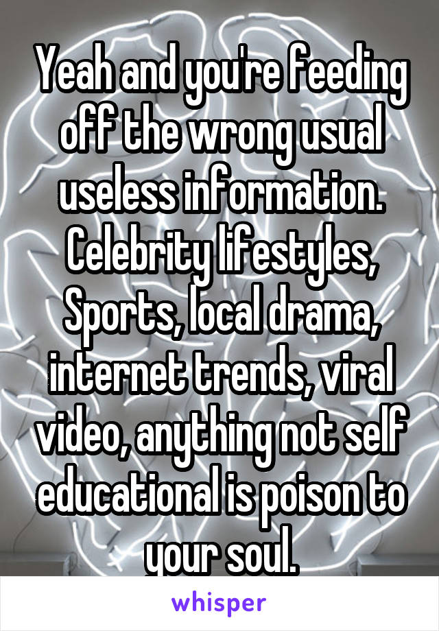 Yeah and you're feeding off the wrong usual useless information.
Celebrity lifestyles, Sports, local drama, internet trends, viral video, anything not self educational is poison to your soul.