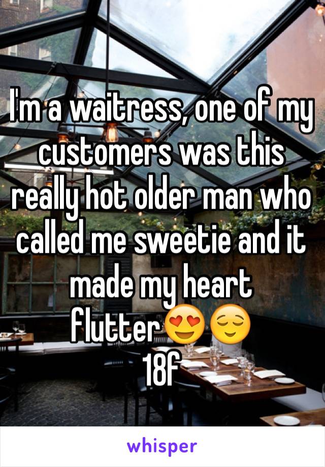 I'm a waitress, one of my customers was this really hot older man who called me sweetie and it made my heart flutter😍😌
18f
