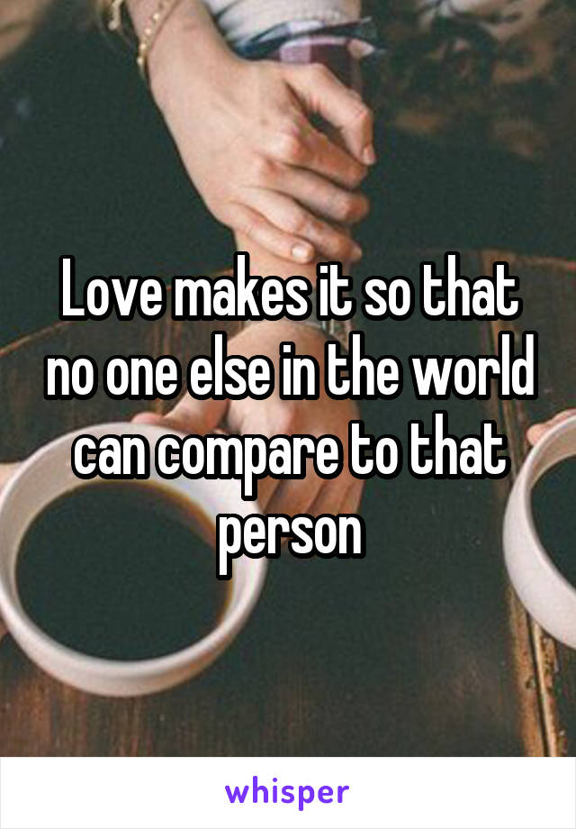 Love makes it so that no one else in the world can compare to that person