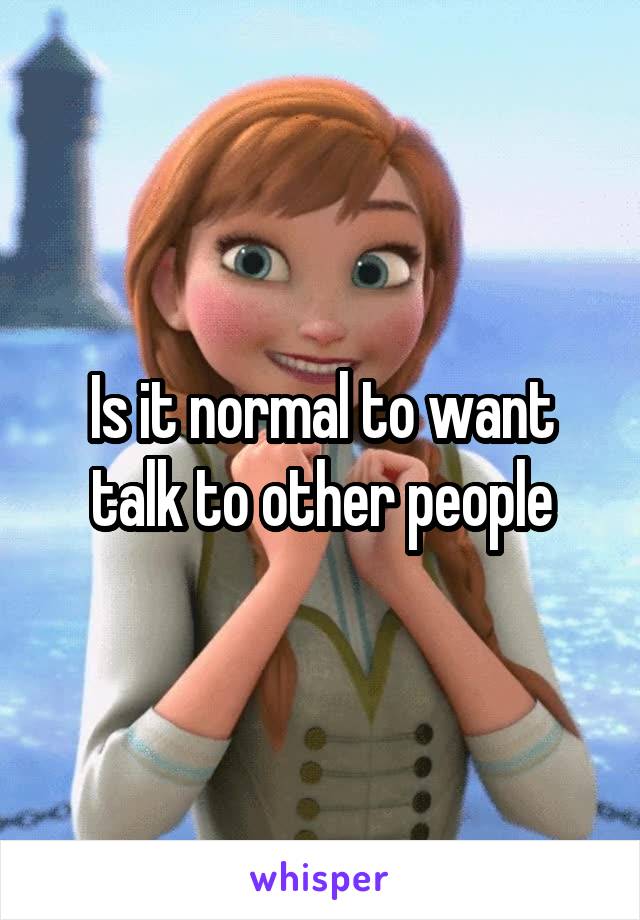 Is it normal to want talk to other people
