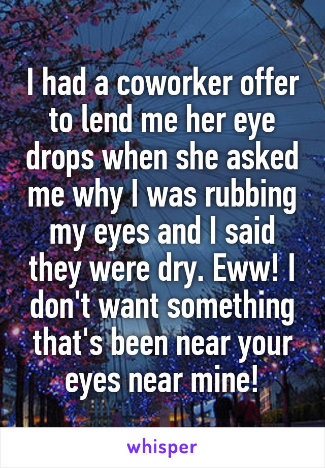 I had a coworker offer to lend me her eye drops when she asked me why I was rubbing my eyes and I said they were dry. Eww! I don't want something that's been near your eyes near mine!