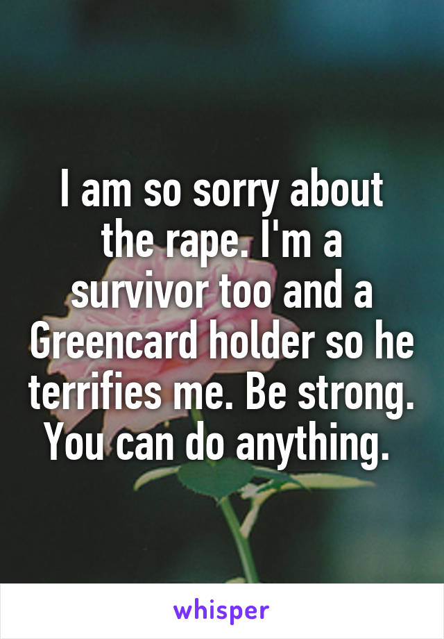 I am so sorry about the rape. I'm a survivor too and a Greencard holder so he terrifies me. Be strong. You can do anything. 