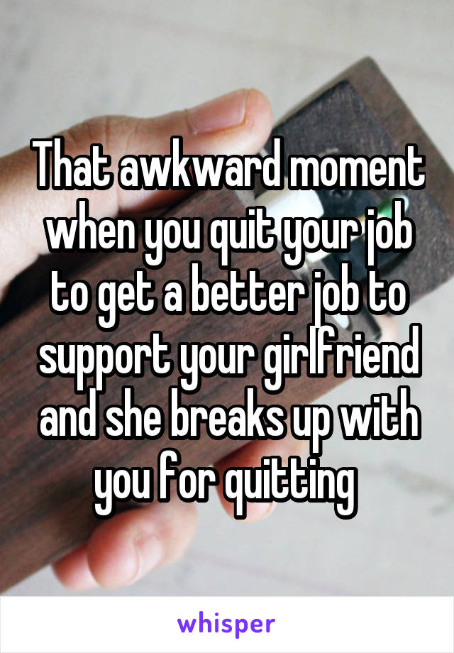 That awkward moment when you quit your job to get a better job to support your girlfriend and she breaks up with you for quitting 