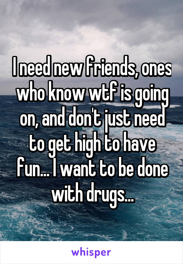 I need new friends, ones who know wtf is going on, and don't just need to get high to have fun... I want to be done with drugs...