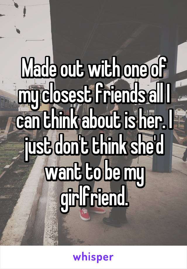 Made out with one of my closest friends all I can think about is her. I just don't think she'd want to be my girlfriend.