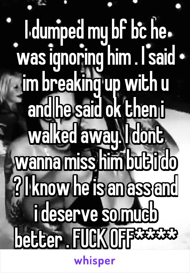 I dumped my bf bc he was ignoring him . I said im breaking up with u and he said ok then i walked away. I dont wanna miss him but i do ? I know he is an ass and i deserve so mucb better . FUCK OFF****