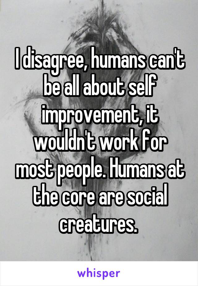 I disagree, humans can't be all about self improvement, it wouldn't work for most people. Humans at the core are social creatures. 