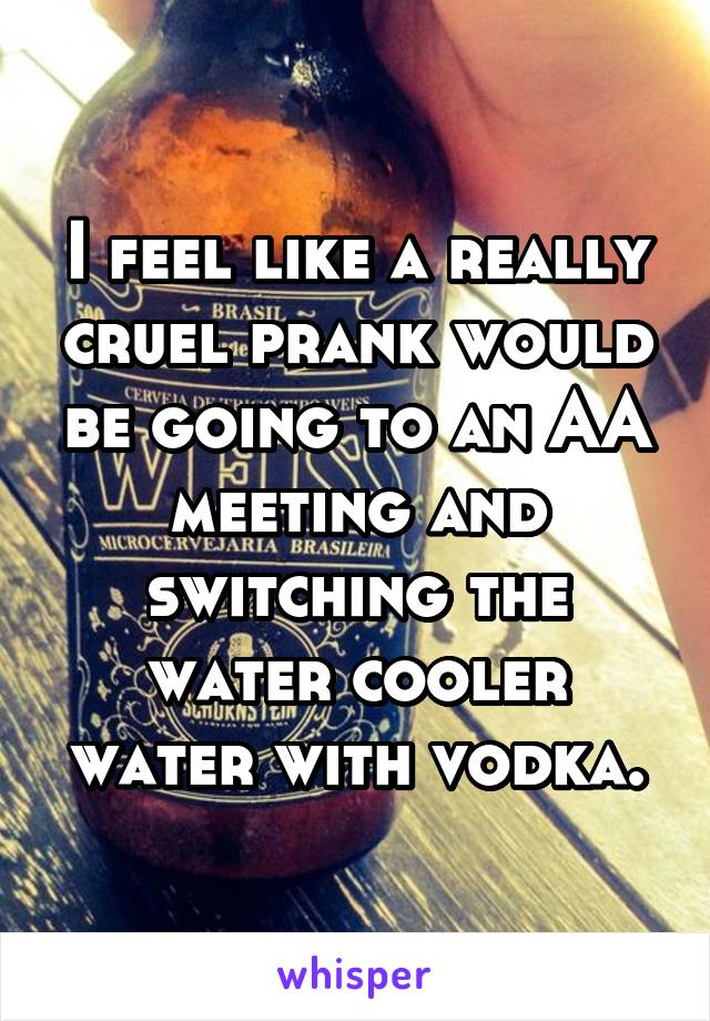 I feel like a really cruel prank would be going to an AA meeting and switching the water cooler water with vodka.