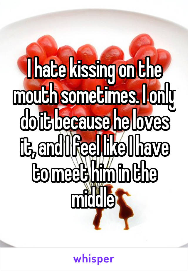 I hate kissing on the mouth sometimes. I only do it because he loves it, and I feel like I have to meet him in the middle 