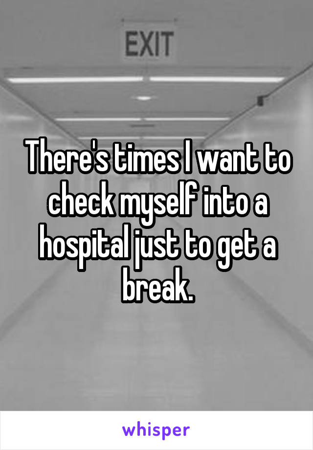 There's times I want to check myself into a hospital just to get a break.