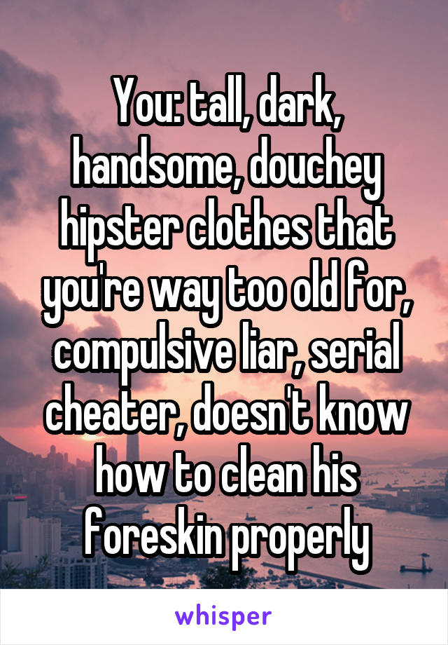 You: tall, dark, handsome, douchey hipster clothes that you're way too old for, compulsive liar, serial cheater, doesn't know how to clean his foreskin properly